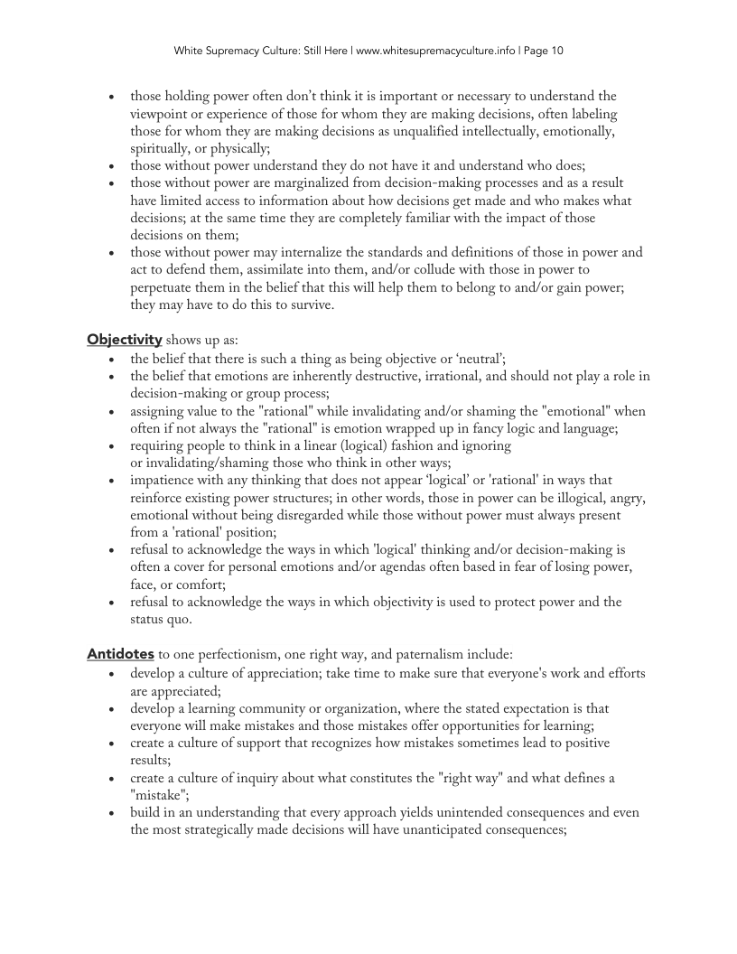 White Supremacy Culure: Stll Here | www.whitesupremacyculture.info | Page 10 those holding power often don’t think it is important or necessary to understand the Viewpoint or experience of those for whom they are making decisions, often labeling those for whom they are making decisions as unqualified intellcctually, emotionally, spiritually, or physically; those without power understand they do not have it and understand who docs; those without power are marginalized from decision-making processes and as a result have limited access to information about how decisions get made and who makes what decisions; at the same time they are completely familiar with the impact of those decisions on them; those without power may internalize the standards and definitions of those in power and act to defend them, assimilate into them, and/or collude with those in power to perpetuate them in the belicf that this will help them to belong to and/or gain power; they may have to do this to survive. Objectivity shows up as: the belief that there is such a thing as being objective or ‘neutral’ the belief that emotions are inherently destructive, irrational, and should not play a role in decision-making or group process; assigning value to the "rational” while invalidating and/or shaming the "emotional” when often if not always the "rational" is emotion wrapped up in fancy logic and language; requiring people to think in a linear (logical) fashion and ignoring or invalidating/shaming those who think in other ways; impatience with any thinking that does not appear ‘logical or ’rational’ in ways that reinforce existing power structures; in other words, those in power can be illogical, angry, emotional without being disregarded while those without power must always present from a ’rational’ position; refusal to acknowledge the ways in which ‘logical’ thinking and/or decision-making is often a cover for personal emotions and/or agendas often based in fear of losing power, face, or comfort; refusal to acknowledge the ways in which objectivity is used to protect power and the status quo. Antidotes to one perfectionism, one right way, and paternalism include: develop a culture of appreciation; take time to make sure that everyone’s work and efforts are appreciated; develop learning community or organization, where the stated expectation is that everyone will make mistakes and those mistakes offer opportunities for learning; create a culture of support that recognizes how mistakes sometimes lead to positive results; create a culture of inquiry about what consitutes the "right way” and what defines a "mistake"; build in an understanding that every approach yields unintended consequences and even the most strategically made decisions will have unanticipated consequences;